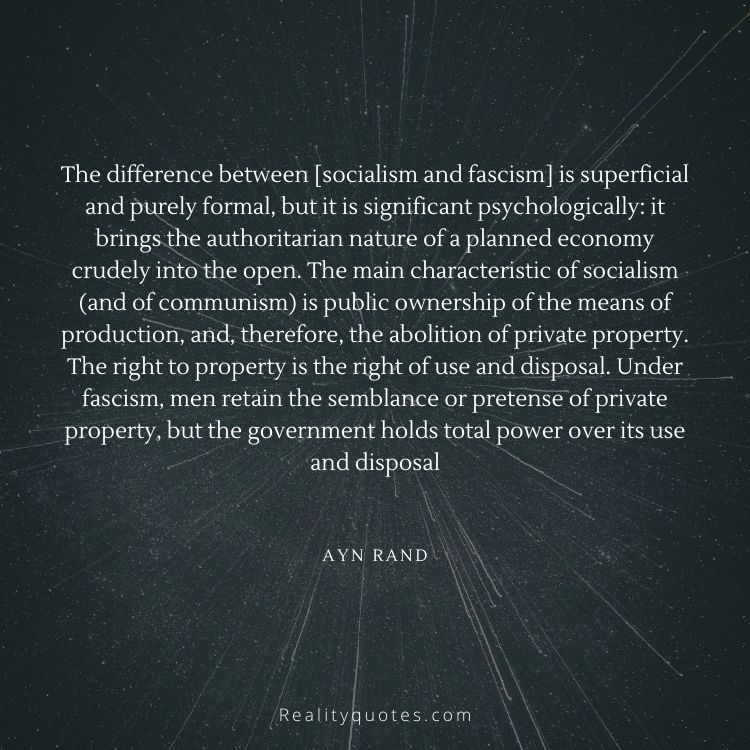 The difference between [socialism and fascism] is superficial and purely formal, but it is significant psychologically: it brings the authoritarian nature of a planned economy crudely into the open. The main characteristic of socialism (and of communism) is public ownership of the means of production, and, therefore, the abolition of private property. The right to property is the right of use and disposal. Under fascism, men retain the semblance or pretense of private property, but the government holds total power over its use and disposal