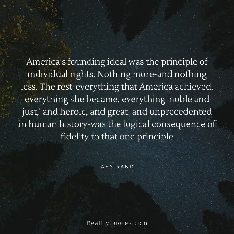 America’s founding ideal was the principle of individual rights. Nothing more-and nothing less. The rest-everything that America achieved, everything she became, everything 'noble and just,' and heroic, and great, and unprecedented in human history-was the logical consequence of fidelity to that one principle