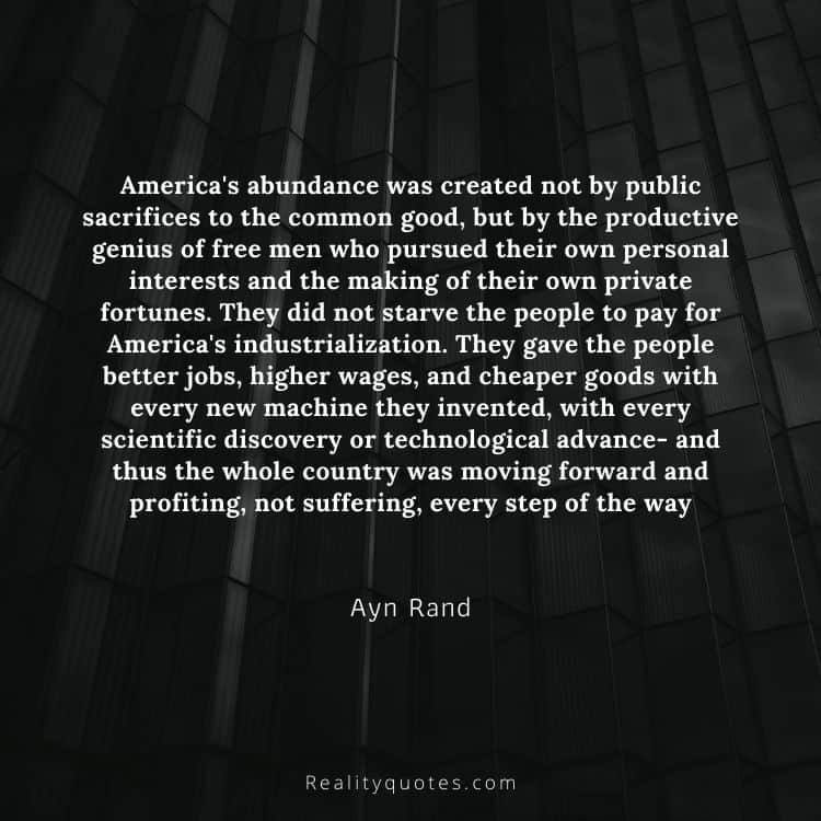America's abundance was created not by public sacrifices to the common good, but by the productive genius of free men who pursued their own personal interests and the making of their own private fortunes. They did not starve the people to pay for America's industrialization. They gave the people better jobs, higher wages, and cheaper goods with every new machine they invented, with every scientific discovery or technological advance- and thus the whole country was moving forward and profiting, not suffering, every step of the way