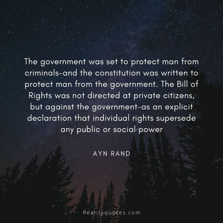 The government was set to protect man from criminals-and the constitution was written to protect man from the government. The Bill of Rights was not directed at private citizens, but against the government-as an explicit declaration that individual rights supersede any public or social power