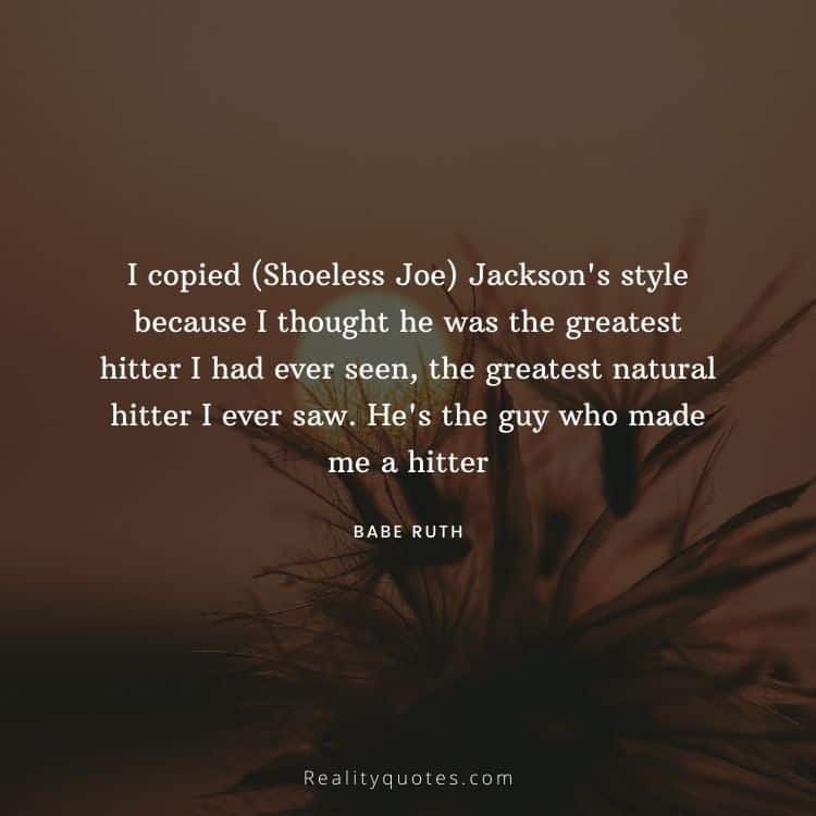I copied (Shoeless Joe) Jackson's style because I thought he was the greatest hitter I had ever seen, the greatest natural hitter I ever saw. He's the guy who made me a hitter