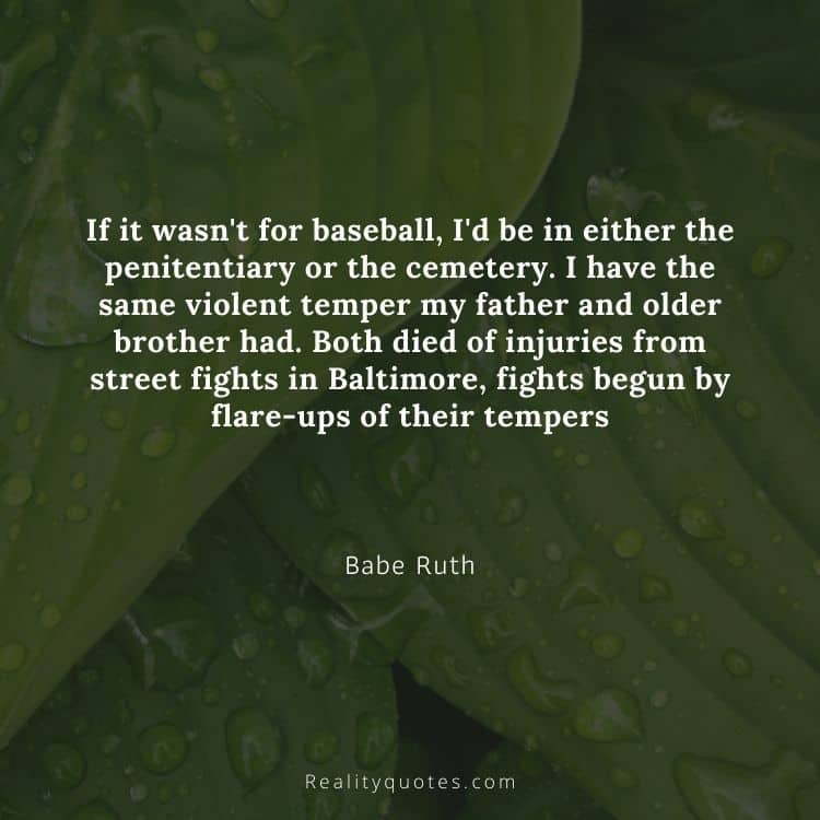If it wasn't for baseball, I'd be in either the penitentiary or the cemetery. I have the same violent temper my father and older brother had. Both died of injuries from street fights in Baltimore, fights begun by flare-ups of their tempers
