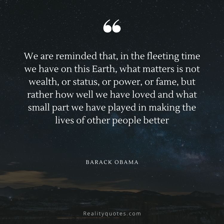 We are reminded that, in the fleeting time we have on this Earth, what matters is not wealth, or status, or power, or fame, but rather how well we have loved and what small part we have played in making the lives of other people better