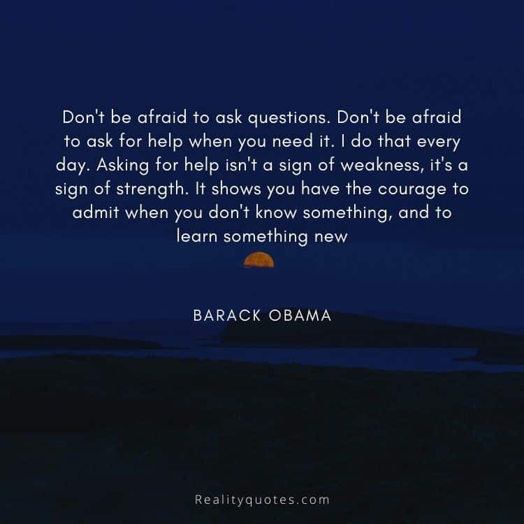 Don't be afraid to ask questions. Don't be afraid to ask for help when you need it. I do that every day. Asking for help isn't a sign of weakness, it's a sign of strength. It shows you have the courage to admit when you don't know something, and to learn something new