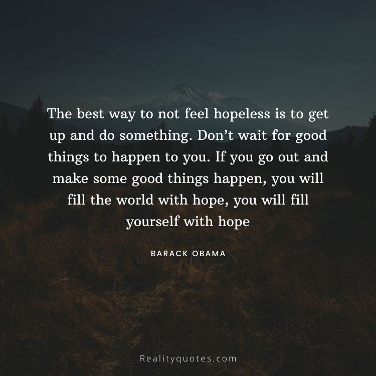 The best way to not feel hopeless is to get up and do something. Don’t wait for good things to happen to you. If you go out and make some good things happen, you will fill the world with hope, you will fill yourself with hope