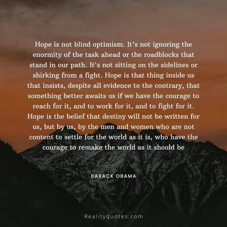 Hope is not blind optimism. It's not ignoring the enormity of the task ahead or the roadblocks that stand in our path. It's not sitting on the sidelines or shirking from a fight. Hope is that thing inside us that insists, despite all evidence to the contrary, that something better awaits us if we have the courage to reach for it, and to work for it, and to fight for it. Hope is the belief that destiny will not be written for us, but by us, by the men and women who are not content to settle for the world as it is, who have the courage to remake the world as it should be