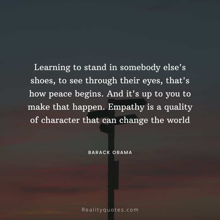 Learning to stand in somebody else's shoes, to see through their eyes, that's how peace begins. And it's up to you to make that happen. Empathy is a quality of character that can change the world