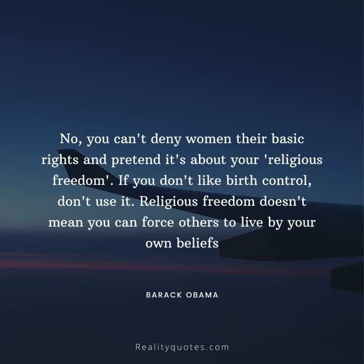 No, you can't deny women their basic rights and pretend it's about your 'religious freedom'. If you don't like birth control, don't use it. Religious freedom doesn't mean you can force others to live by your own beliefs