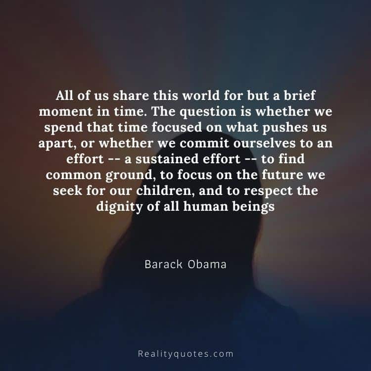 All of us share this world for but a brief moment in time. The question is whether we spend that time focused on what pushes us apart, or whether we commit ourselves to an effort -- a sustained effort -- to find common ground, to focus on the future we seek for our children, and to respect the dignity of all human beings
