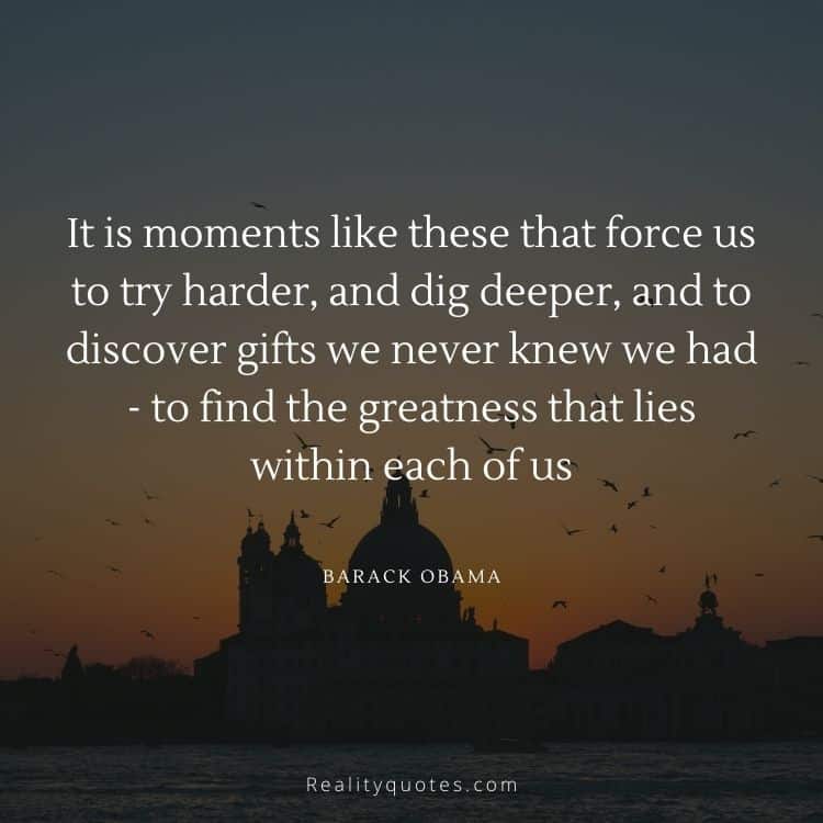 It is moments like these that force us to try harder, and dig deeper, and to discover gifts we never knew we had - to find the greatness that lies within each of us