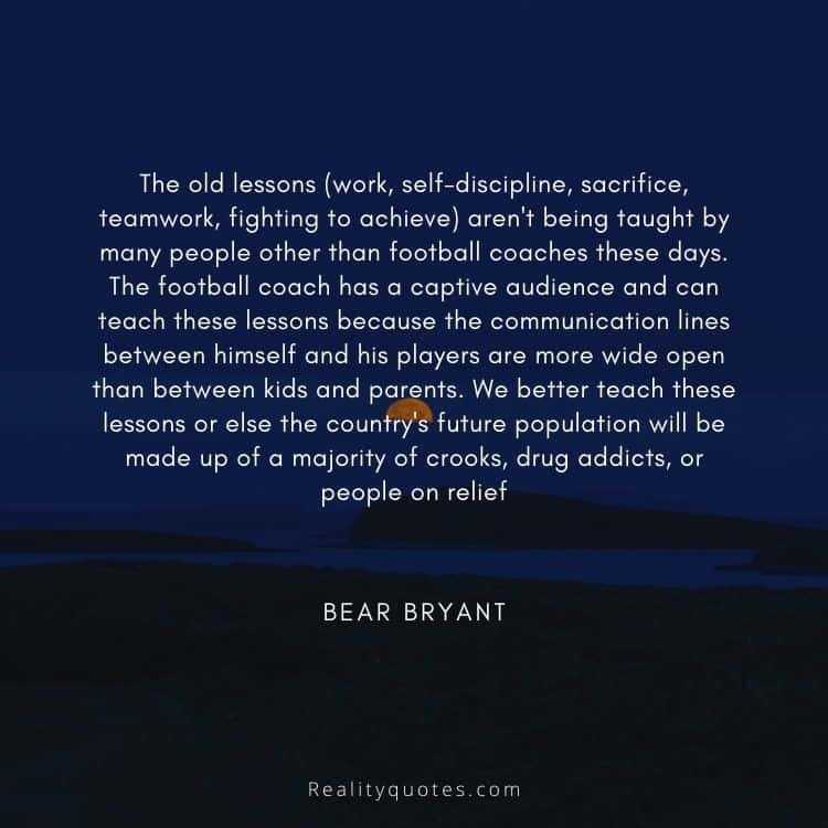 The old lessons (work, self-discipline, sacrifice, teamwork, fighting to achieve) aren't being taught by many people other than football coaches these days. The football coach has a captive audience and can teach these lessons because the communication lines between himself and his players are more wide open than between kids and parents. We better teach these lessons or else the country's future population will be made up of a majority of crooks, drug addicts, or people on relief
