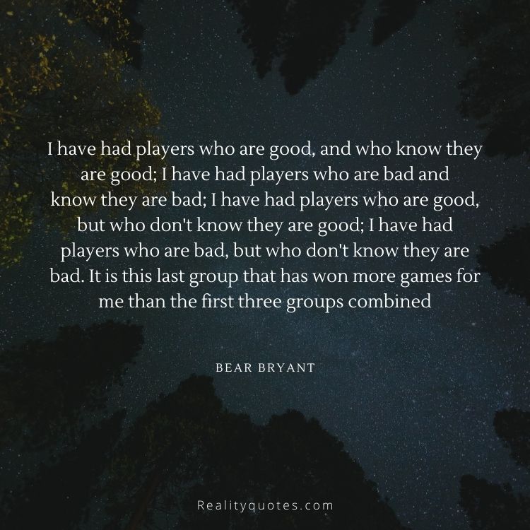 I have had players who are good, and who know they are good; I have had players who are bad and
know they are bad; I have had players who are good, but who don't know they are good; I have had
players who are bad, but who don't know they are bad. It is this last group that has won more games for
me than the first three groups combined