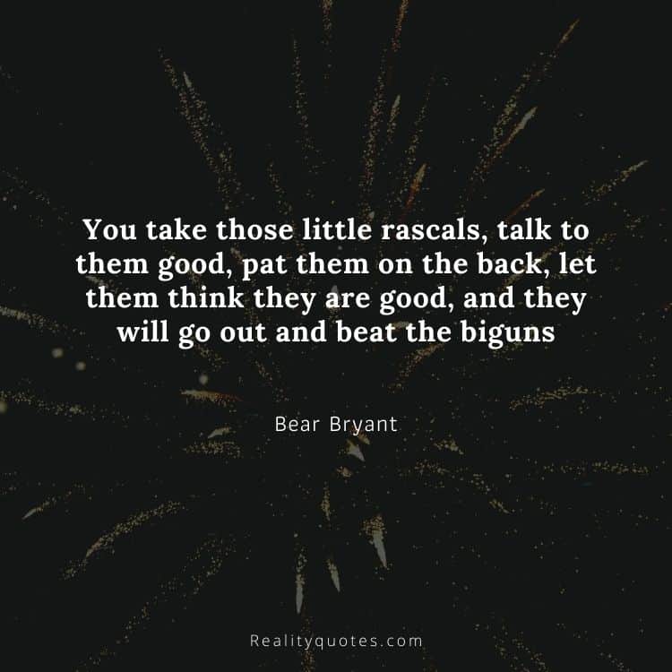 You take those little rascals, talk to them good, pat them on the back, let them think they are good, and they will go out and beat the biguns