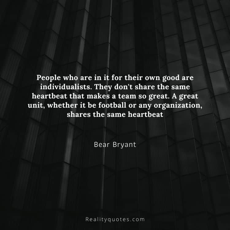 People who are in it for their own good are individualists. They don't share the same heartbeat that makes a team so great. A great unit, whether it be football or any organization, shares the same heartbeat
