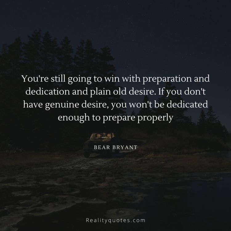 You're still going to win with preparation and dedication and plain old desire. If you don't have genuine desire, you won't be dedicated enough to prepare properly