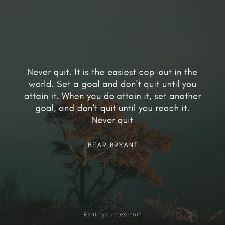 Never quit. It is the easiest cop-out in the world. Set a goal and don't quit until you attain it. When you do attain it, set another goal, and don't quit until you reach it. Never quit