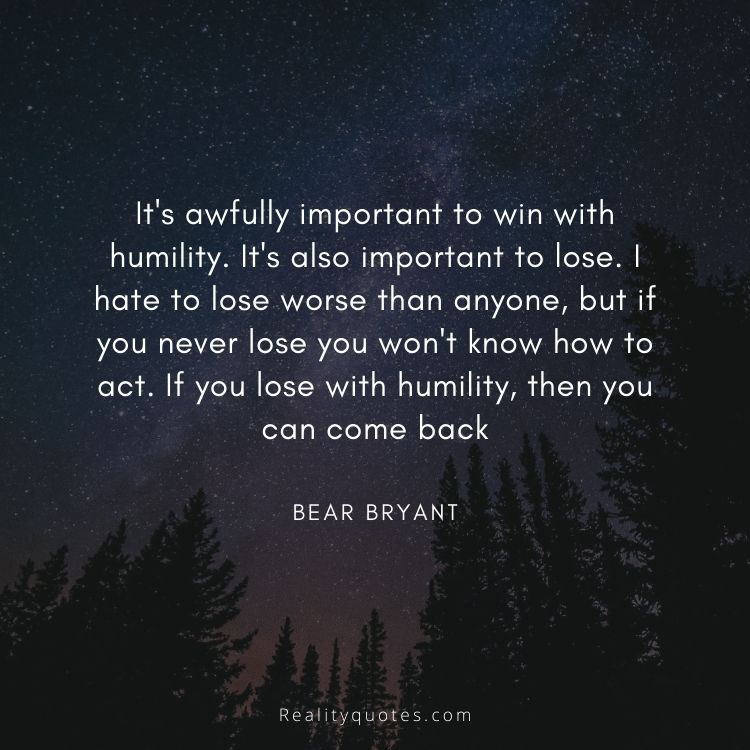 It's awfully important to win with humility. It's also important to lose. I hate to lose worse than anyone, but if you never lose you won't know how to act. If you lose with humility, then you can come back