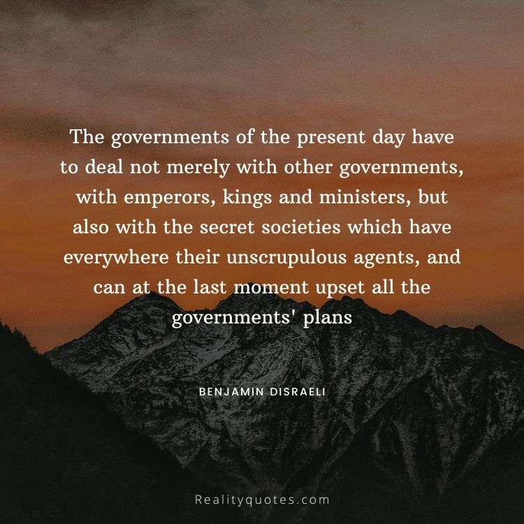 The governments of the present day have to deal not merely with other governments, with emperors, kings and ministers, but also with the secret societies which have everywhere their unscrupulous agents, and can at the last moment upset all the governments' plans