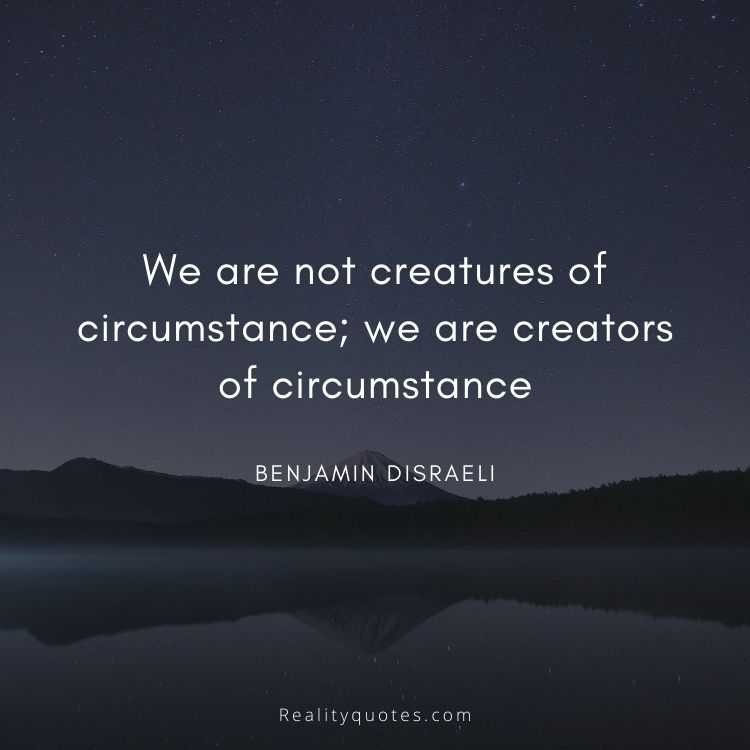 We are not creatures of circumstance; we are creators of circumstance