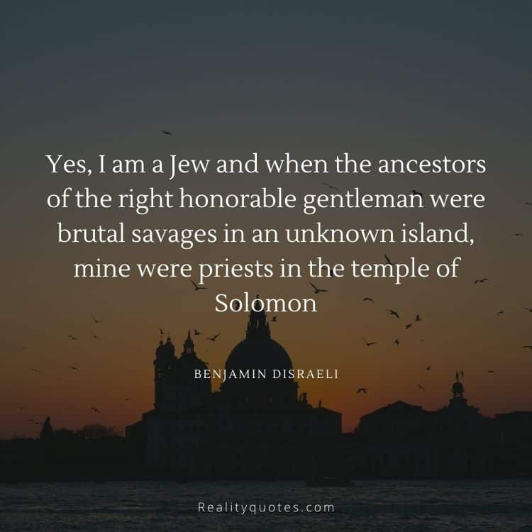 Yes, I am a Jew and when the ancestors of the right honorable gentleman were brutal savages in an unknown island, mine were priests in the temple of Solomon