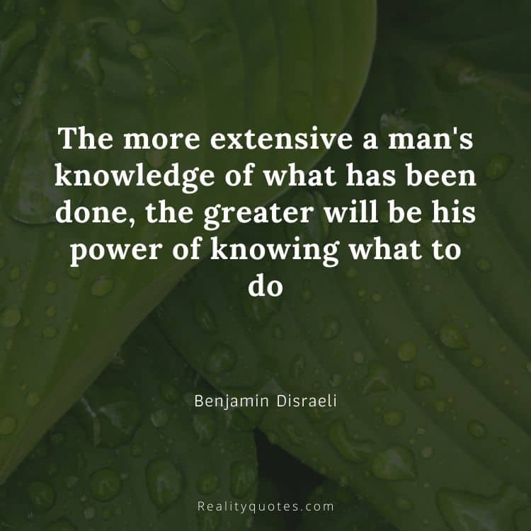 The more extensive a man's knowledge of what has been done, the greater will be his power of knowing what to do