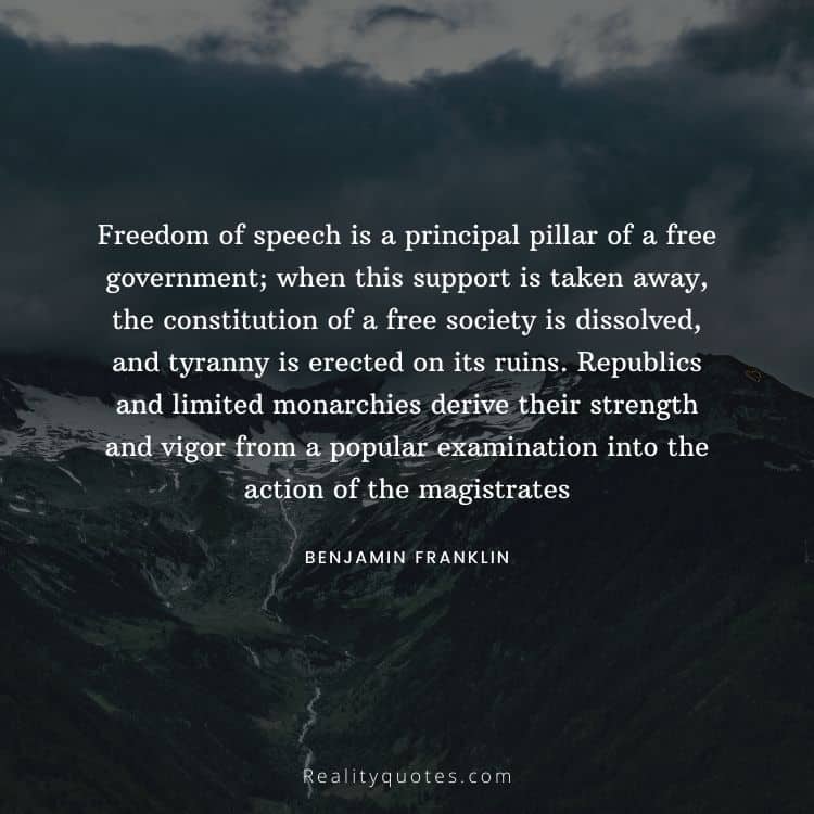Freedom of speech is a principal pillar of a free government; when this support is taken away, the constitution of a free society is dissolved, and tyranny is erected on its ruins. Republics and limited monarchies derive their strength and vigor from a popular examination into the action of the magistrates