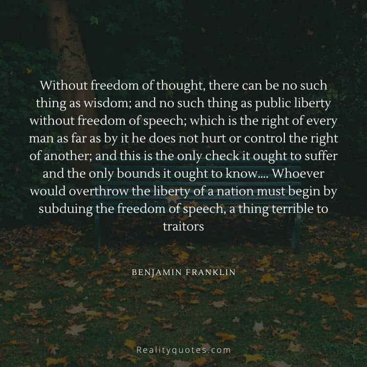 Without freedom of thought, there can be no such thing as wisdom; and no such thing as public liberty without freedom of speech; which is the right of every man as far as by it he does not hurt or control the right of another; and this is the only check it ought to suffer and the only bounds it ought to know…. Whoever would overthrow the liberty of a nation must begin by subduing the freedom of speech, a thing terrible to traitors