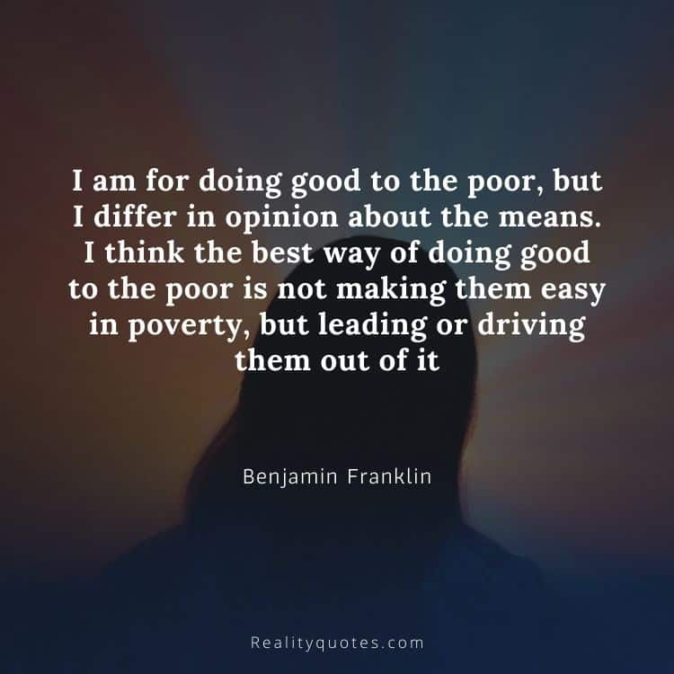 I am for doing good to the poor, but I differ in opinion about the means. I think the best way of doing good to the poor is not making them easy in poverty, but leading or driving them out of it