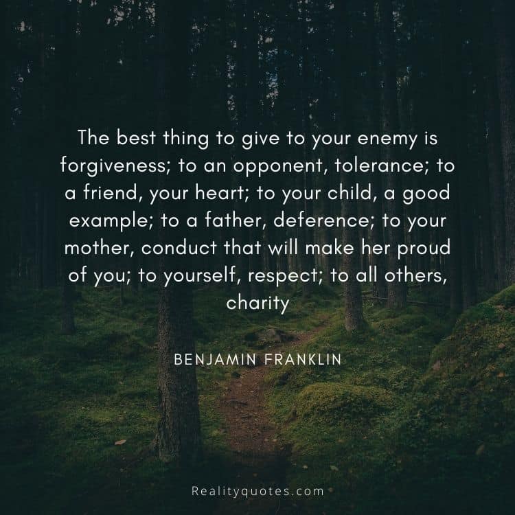 The best thing to give to your enemy is forgiveness; to an opponent, tolerance; to a friend, your heart; to your child, a good example; to a father, deference; to your mother, conduct that will make her proud of you; to yourself, respect; to all others, charity