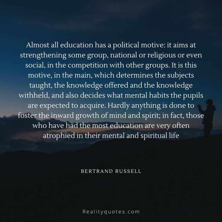 Almost all education has a political motive: it aims at strengthening some group, national or religious or even social, in the competition with other groups. It is this motive, in the main, which determines the subjects taught, the knowledge offered and the knowledge withheld, and also decides what mental habits the pupils are expected to acquire. Hardly anything is done to foster the inward growth of mind and spirit; in fact, those who have had the most education are very often atrophied in their mental and spiritual life