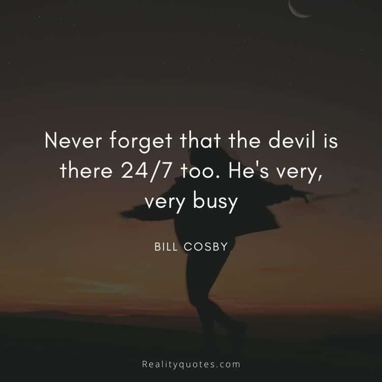 Never forget that the devil is there 24/7 too. He's very, very busy