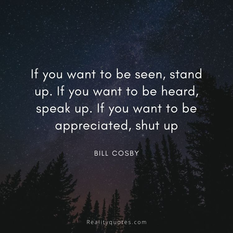 If you want to be seen, stand up. If you want to be heard, speak up. If you want to be appreciated, shut up