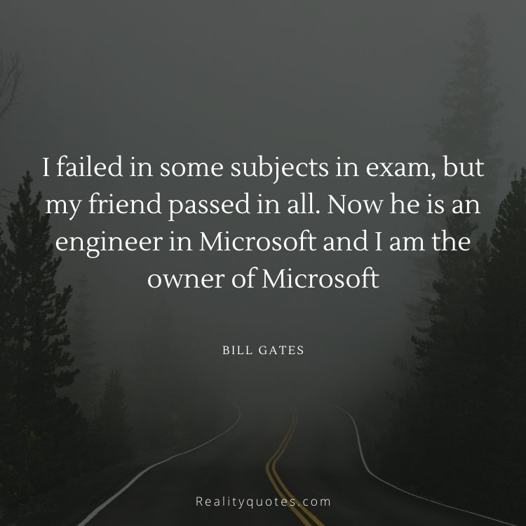 I failed in some subjects in exam, but my friend passed in all. Now he is an engineer in Microsoft and I am the owner of Microsoft