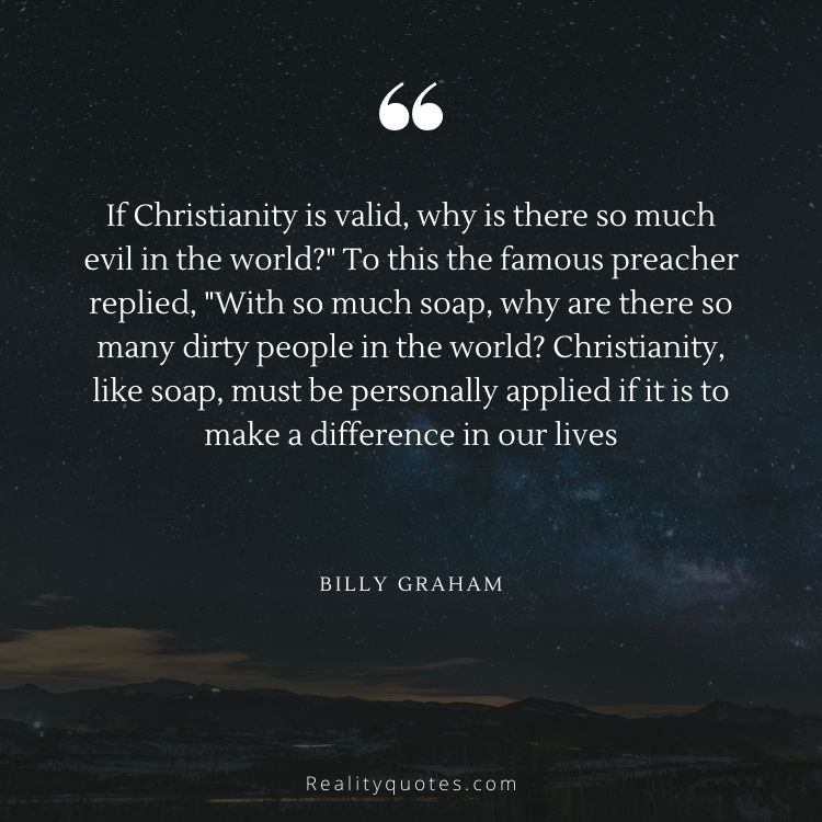 If Christianity is valid, why is there so much evil in the world?" To this the famous preacher replied, "With so much soap, why are there so many dirty people in the world? Christianity, like soap, must be personally applied if it is to make a difference in our lives