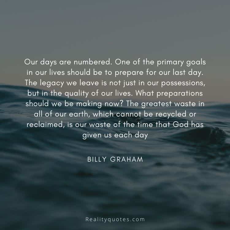 Our days are numbered. One of the primary goals in our lives should be to prepare for our last day. The legacy we leave is not just in our possessions, but in the quality of our lives. What preparations should we be making now? The greatest waste in all of our earth, which cannot be recycled or reclaimed, is our waste of the time that God has given us each day