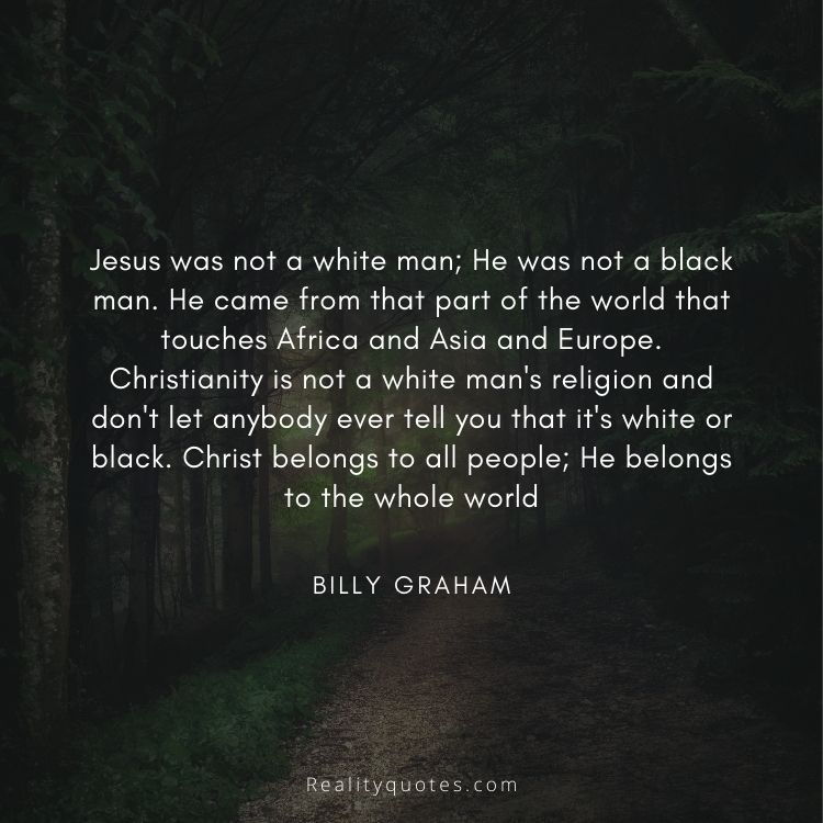 Jesus was not a white man; He was not a black man. He came from that part of the world that touches Africa and Asia and Europe. Christianity is not a white man's religion and don't let anybody ever tell you that it's white or black. Christ belongs to all people; He belongs to the whole world