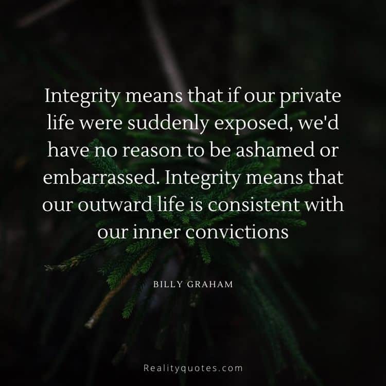 Integrity means that if our private life were suddenly exposed, we'd have no reason to be ashamed or embarrassed. Integrity means that our outward life is consistent with our inner convictions