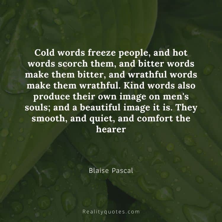 Cold words freeze people, and hot words scorch them, and bitter words make them bitter, and wrathful words make them wrathful. Kind words also produce their own image on men's souls; and a beautiful image it is. They smooth, and quiet, and comfort the hearer