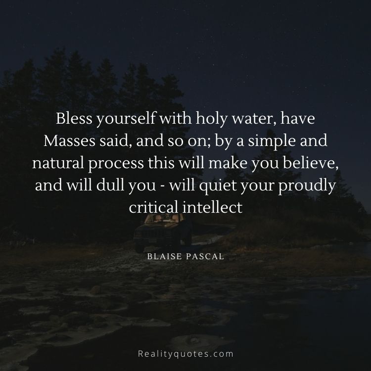 Bless yourself with holy water, have Masses said, and so on; by a simple and natural process this will make you believe, and will dull you - will quiet your proudly critical intellect