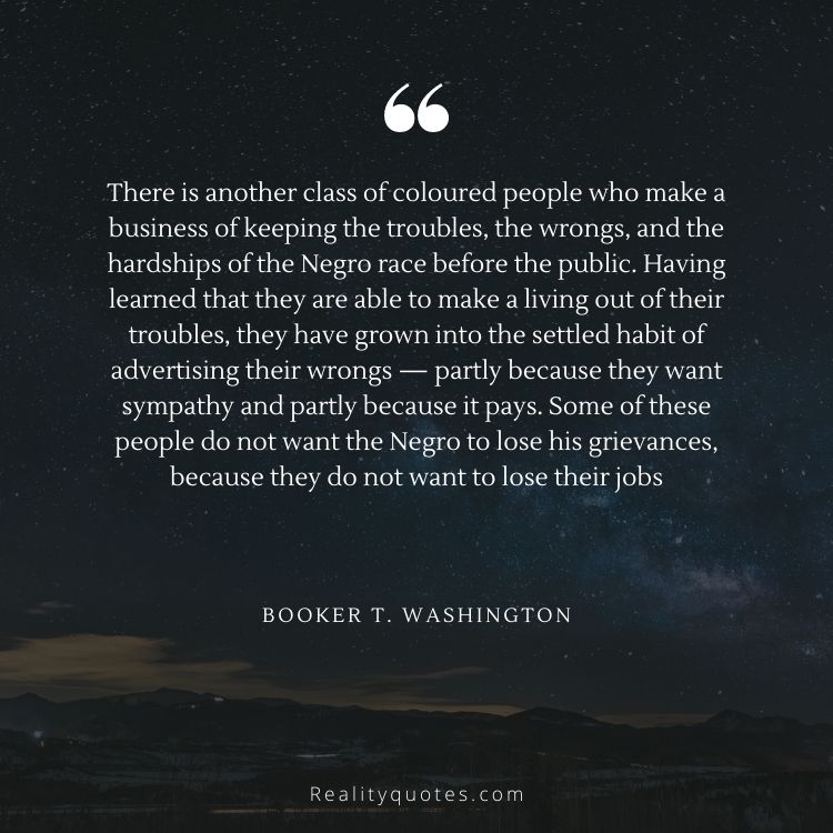 There is another class of coloured people who make a business of keeping the troubles, the wrongs, and the hardships of the Negro race before the public. Having learned that they are able to make a living out of their troubles, they have grown into the settled habit of advertising their wrongs — partly because they want sympathy and partly because it pays. Some of these people do not want the Negro to lose his grievances, because they do not want to lose their jobs