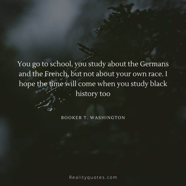 You go to school, you study about the Germans and the French, but not about your own race. I hope the time will come when you study black history too
