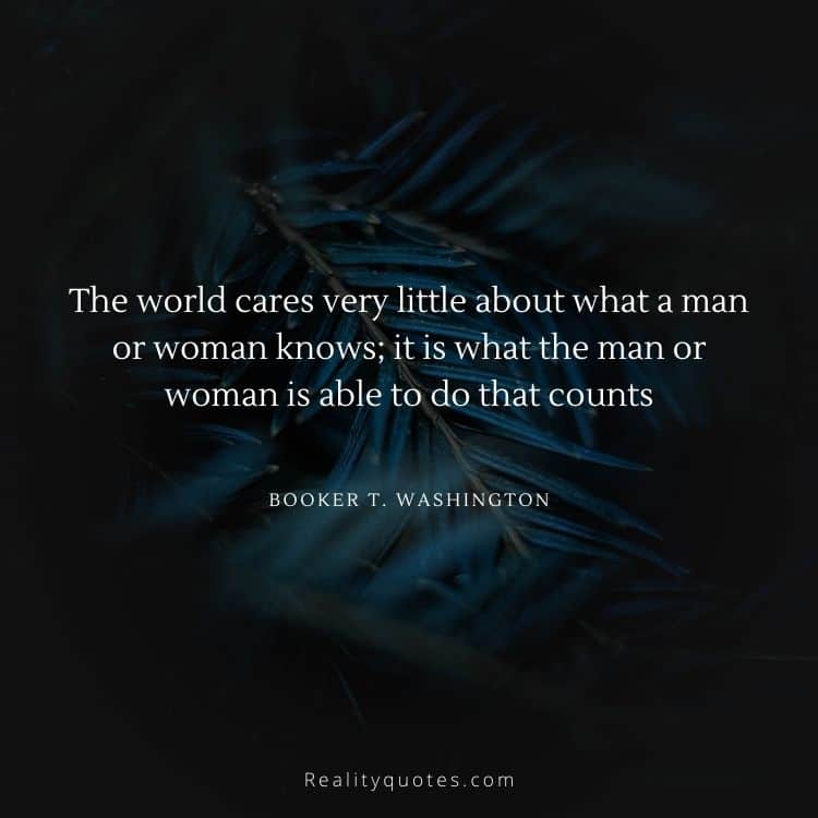The world cares very little about what a man or woman knows; it is what the man or woman is able to do that counts