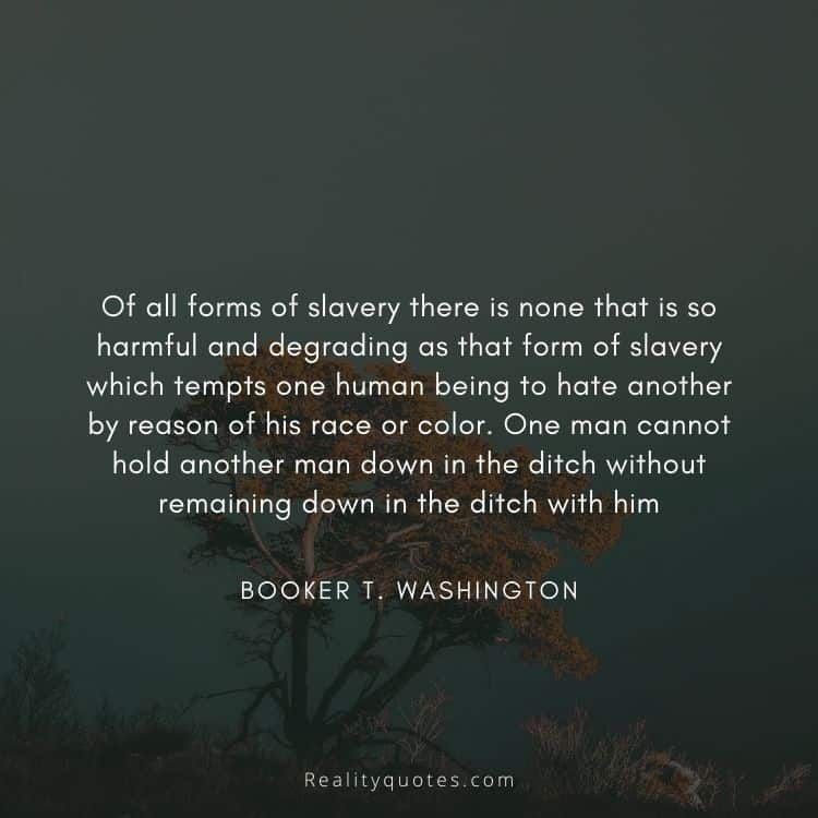 Of all forms of slavery there is none that is so harmful and degrading as that form of slavery which tempts one human being to hate another by reason of his race or color. One man cannot hold another man down in the ditch without remaining down in the ditch with him