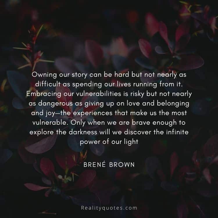 Owning our story can be hard but not nearly as difficult as spending our lives running from it. Embracing our vulnerabilities is risky but not nearly as dangerous as giving up on love and belonging and joy—the experiences that make us the most vulnerable. Only when we are brave enough to explore the darkness will we discover the infinite power of our light