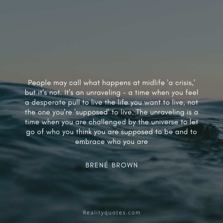 People may call what happens at midlife 'a crisis,' but it's not. It's an unraveling - a time when you feel a desperate pull to live the life you want to live, not the one you're 'supposed' to live. The unraveling is a time when you are challenged by the universe to let go of who you think you are supposed to be and to embrace who you are