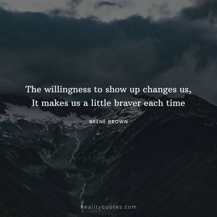 The willingness to show up changes us, It makes us a little braver each time