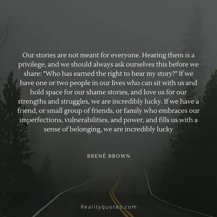 Our stories are not meant for everyone. Hearing them is a privilege, and we should always ask ourselves this before we share: "Who has earned the right to hear my story?" If we have one or two people in our lives who can sit with us and hold space for our shame stories, and love us for our strengths and struggles, we are incredibly lucky. If we have a friend, or small group of friends, or family who embraces our imperfections, vulnerabilities, and power, and fills us with a sense of belonging, we are incredibly lucky