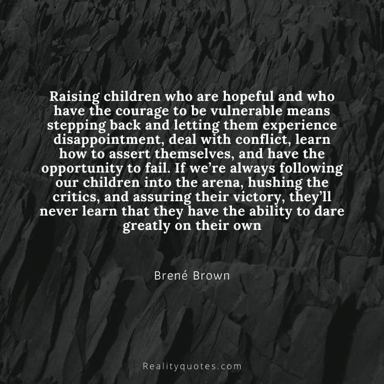 Raising children who are hopeful and who have the courage to be vulnerable means stepping back and letting them experience disappointment, deal with conflict, learn how to assert themselves, and have the opportunity to fail. If we’re always following our children into the arena, hushing the critics, and assuring their victory, they’ll never learn that they have the ability to dare greatly on their own