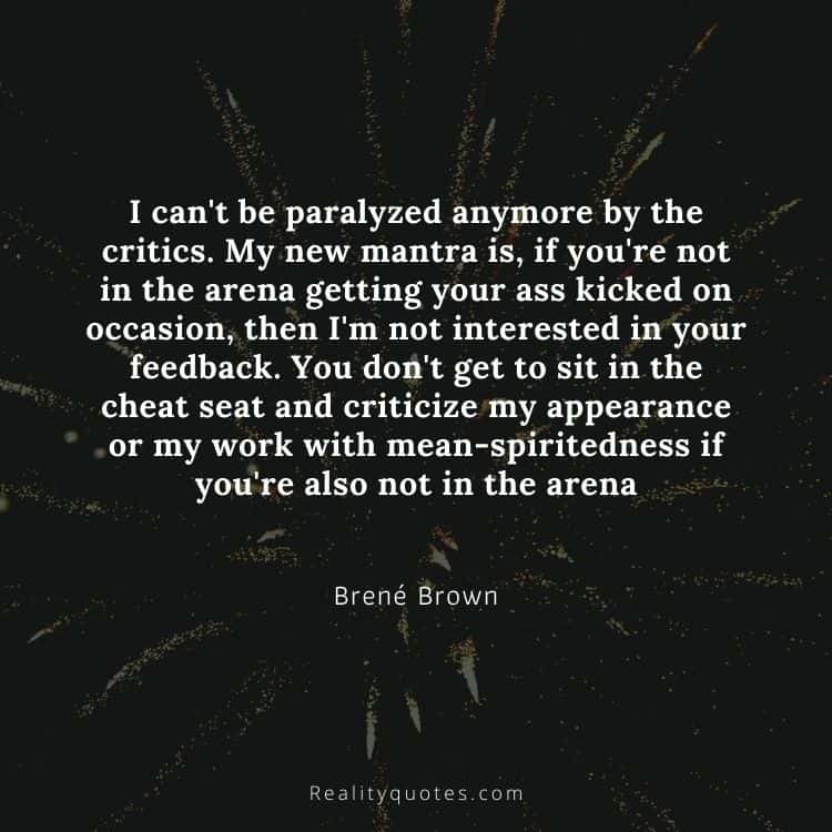 I can't be paralyzed anymore by the critics. My new mantra is, if you're not in the arena getting your ass kicked on occasion, then I'm not interested in your feedback. You don't get to sit in the cheat seat and criticize my appearance or my work with mean-spiritedness if you're also not in the arena