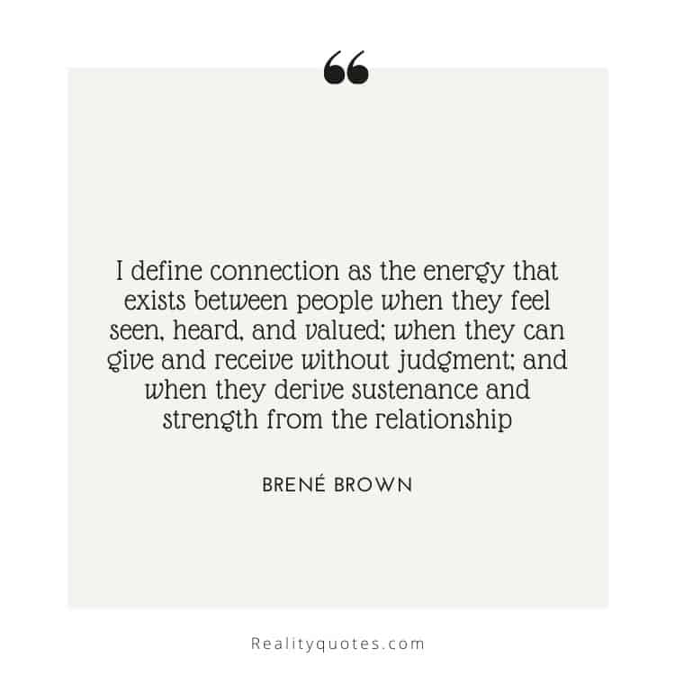 I define connection as the energy that exists between people when they feel seen, heard, and valued; when they can give and receive without judgment; and when they derive sustenance and strength from the relationship